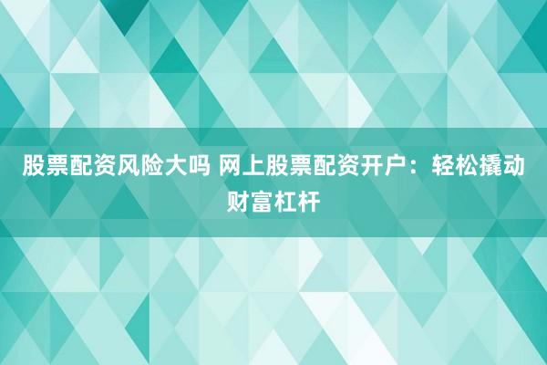 股票配资风险大吗 网上股票配资开户：轻松撬动财富杠杆