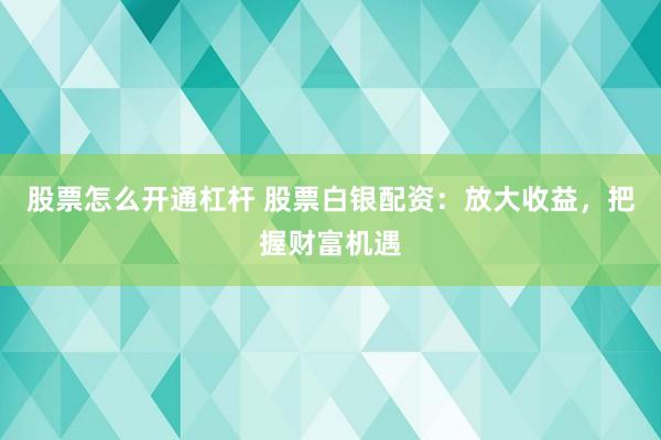 股票怎么开通杠杆 股票白银配资：放大收益，把握财富机遇