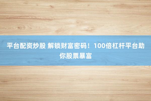 平台配资炒股 解锁财富密码！100倍杠杆平台助你股票暴富