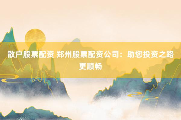 散户股票配资 郑州股票配资公司：助您投资之路更顺畅