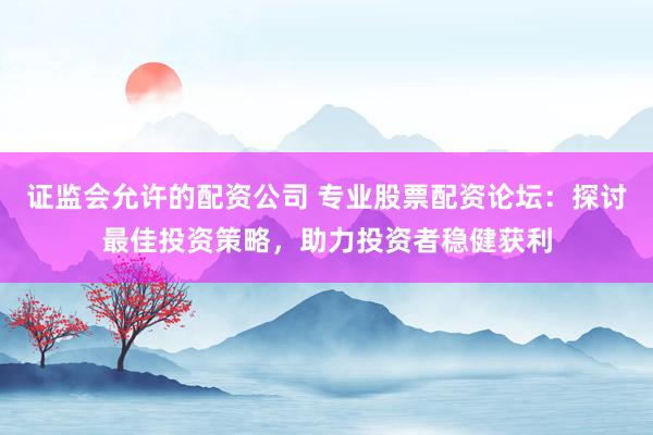 证监会允许的配资公司 专业股票配资论坛：探讨最佳投资策略，助力投资者稳健获利