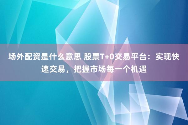 场外配资是什么意思 股票T+0交易平台：实现快速交易，把握市场每一个机遇