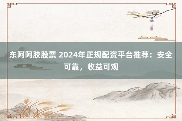 东阿阿胶股票 2024年正规配资平台推荐：安全可靠，收益可观