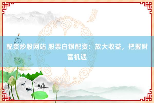 配资炒股网站 股票白银配资：放大收益，把握财富机遇