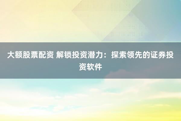 大额股票配资 解锁投资潜力：探索领先的证券投资软件