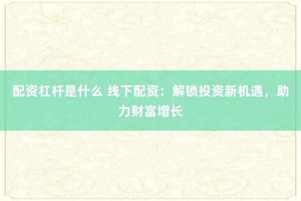 配资杠杆是什么 线下配资：解锁投资新机遇，助力财富增长