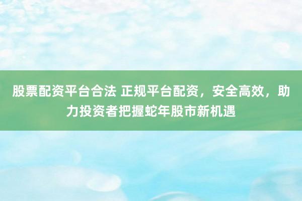 股票配资平台合法 正规平台配资，安全高效，助力投资者把握蛇年股市新机遇