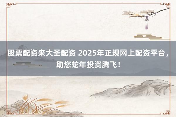 股票配资来大圣配资 2025年正规网上配资平台，助您蛇年投资腾飞！