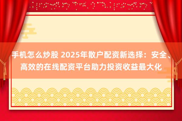 手机怎么炒股 2025年散户配资新选择：安全、高效的在线配资平台助力投资收益最大化