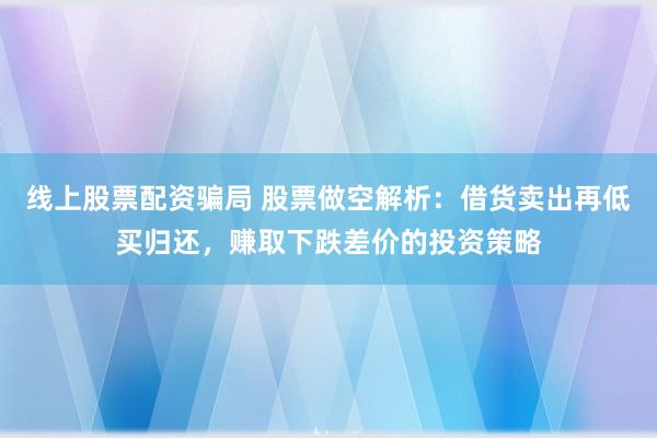 线上股票配资骗局 股票做空解析：借货卖出再低买归还，赚取下跌差价的投资策略