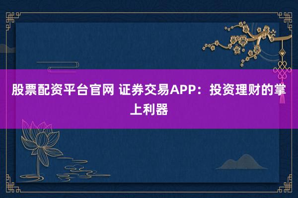 股票配资平台官网 证券交易APP：投资理财的掌上利器