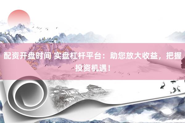 配资开盘时间 实盘杠杆平台：助您放大收益，把握投资机遇！