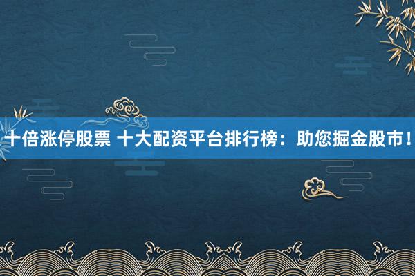 十倍涨停股票 十大配资平台排行榜：助您掘金股市！