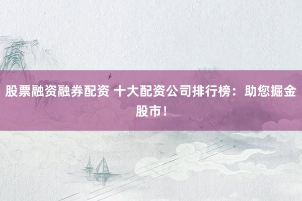 股票融资融券配资 十大配资公司排行榜：助您掘金股市！