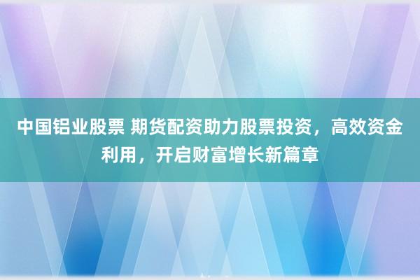 中国铝业股票 期货配资助力股票投资，高效资金利用，开启财富增长新篇章