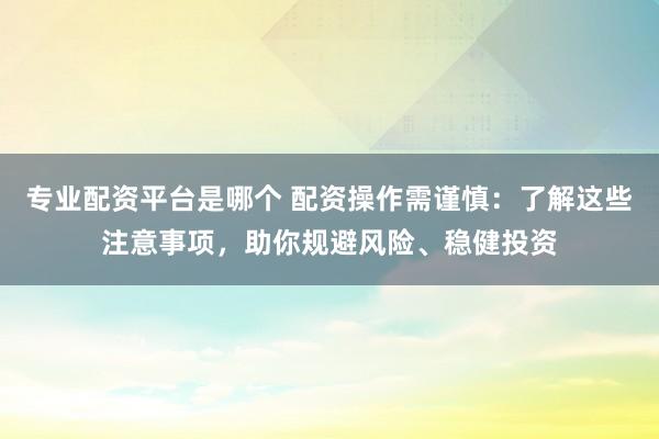 专业配资平台是哪个 配资操作需谨慎：了解这些注意事项，助你规避风险、稳健投资