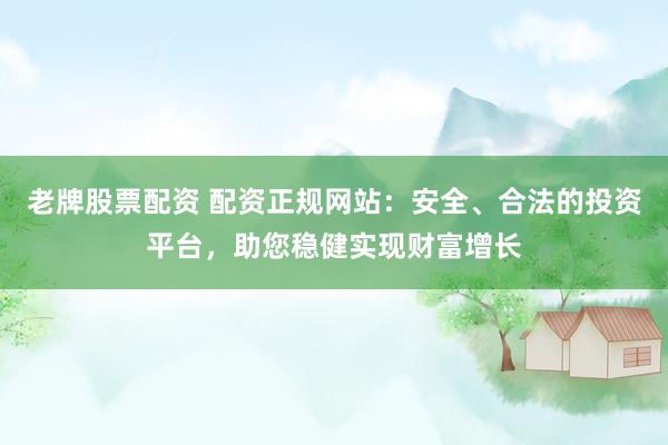 老牌股票配资 配资正规网站：安全、合法的投资平台，助您稳健实现财富增长