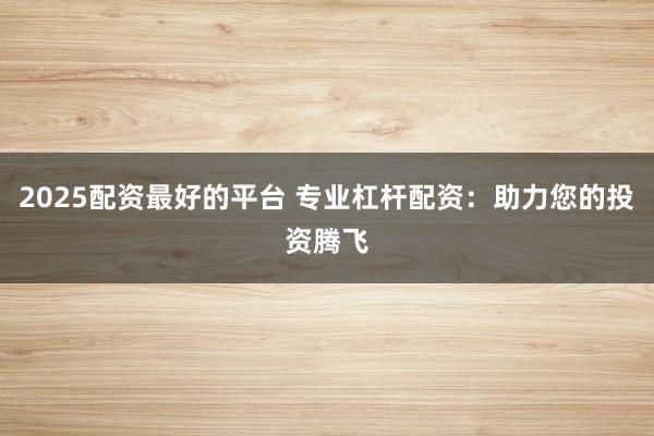 2025配资最好的平台 专业杠杆配资：助力您的投资腾飞