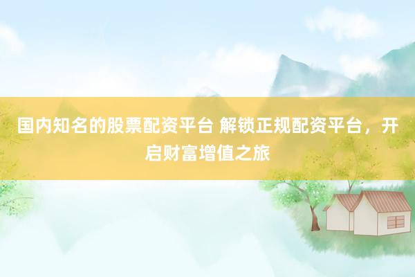 国内知名的股票配资平台 解锁正规配资平台，开启财富增值之旅