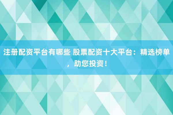 注册配资平台有哪些 股票配资十大平台：精选榜单，助您投资！
