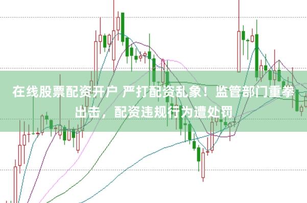 在线股票配资开户 严打配资乱象！监管部门重拳出击，配资违规行为遭处罚