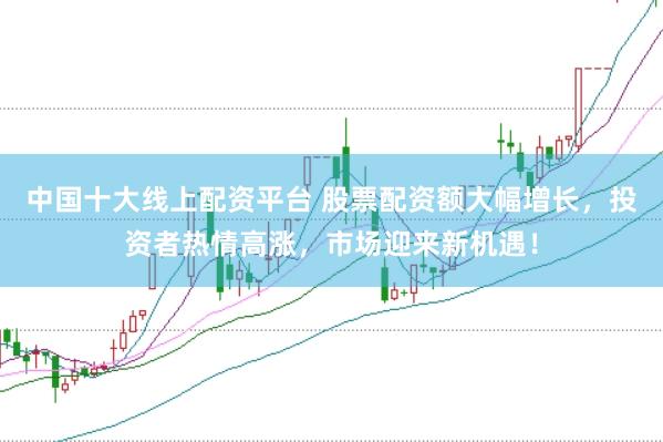 中国十大线上配资平台 股票配资额大幅增长，投资者热情高涨，市场迎来新机遇！