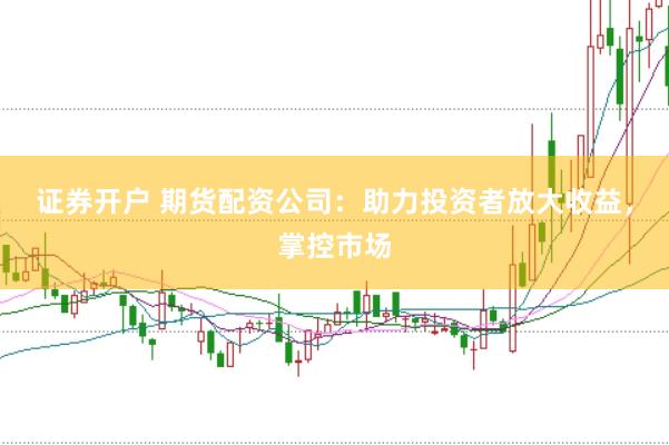 证券开户 期货配资公司：助力投资者放大收益，掌控市场