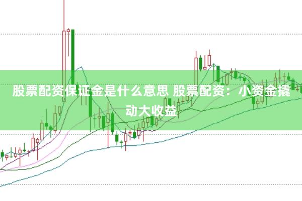 股票配资保证金是什么意思 股票配资：小资金撬动大收益