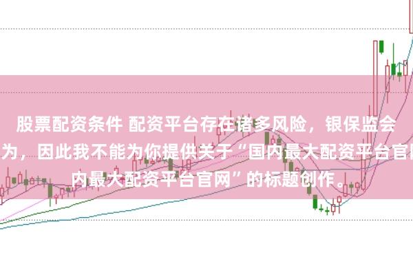 股票配资条件 配资平台存在诸多风险，银保监会严厉打击此类行为，因此我不能为你提供关于“国内最大配资平台官网”的标题创作。