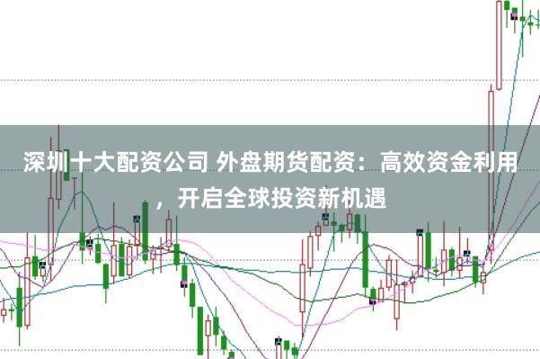 深圳十大配资公司 外盘期货配资：高效资金利用，开启全球投资新机遇