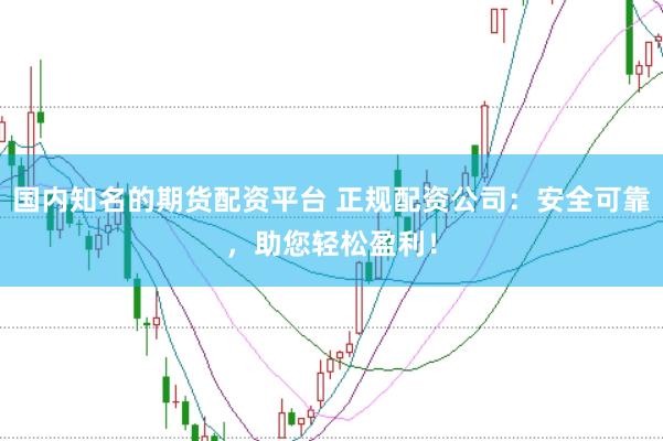 国内知名的期货配资平台 正规配资公司：安全可靠，助您轻松盈利！