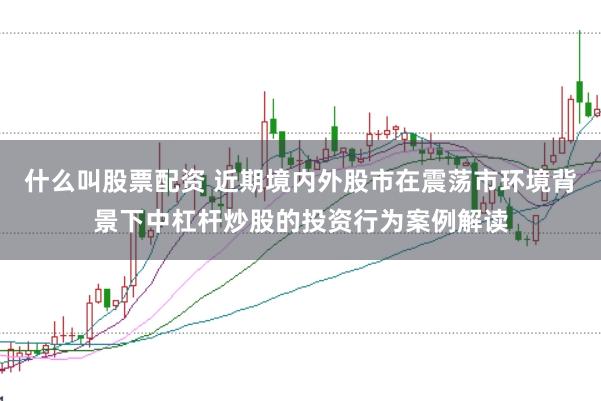 什么叫股票配资 近期境内外股市在震荡市环境背景下中杠杆炒股的投资行为案例解读