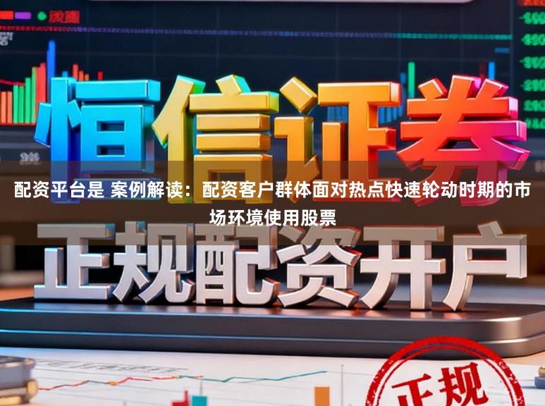 配资平台是 案例解读：配资客户群体面对热点快速轮动时期的市场环境使用股票