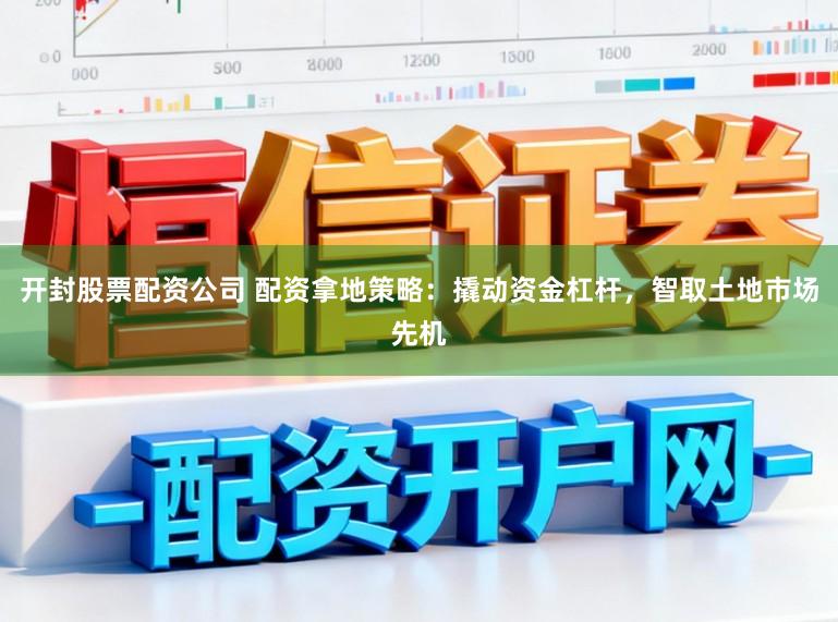 开封股票配资公司 配资拿地策略：撬动资金杠杆，智取土地市场先机